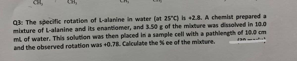 CH,
CH,
Q3: The specific rotation of L-alanine in water (at 25°C) is +2.8. A chemist prepared a
mixture of L-alanine and its enantiomer, and 3.50 g of the mixture was dissolved in 10.0
mL of water. This solution was then placed in a sample cell with a pathlength of 10.0 cm
and the observed rotation was +0.78. Calculate the % ee of the mixture.
