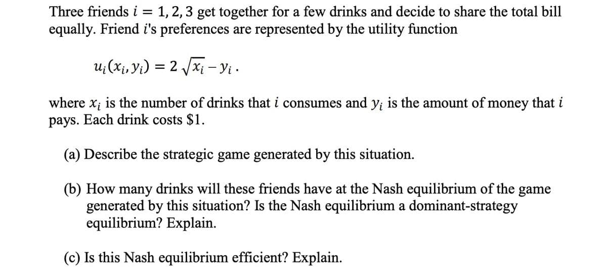 Three friends i = 1, 2, 3 get together for a few drinks and decide to share the total bill
equally. Friend i's preferences are represented by the utility function
u¡ (x₁, y₁) = 2√√√x¡ — Yi ·
where x; is the number of drinks that i consumes and y; is the amount of money that i
pays. Each drink costs $1.
(a) Describe the strategic game generated by this situation.
(b) How many drinks will these friends have at the Nash equilibrium of the game
generated by this situation? Is the Nash equilibrium a dominant-strategy
equilibrium? Explain.
(c) Is this Nash equilibrium efficient? Explain.