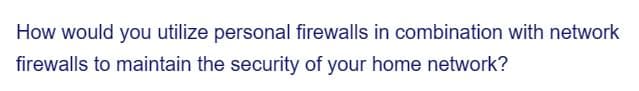 How would you utilize personal firewalls in combination with network
firewalls to maintain the security of your home network?