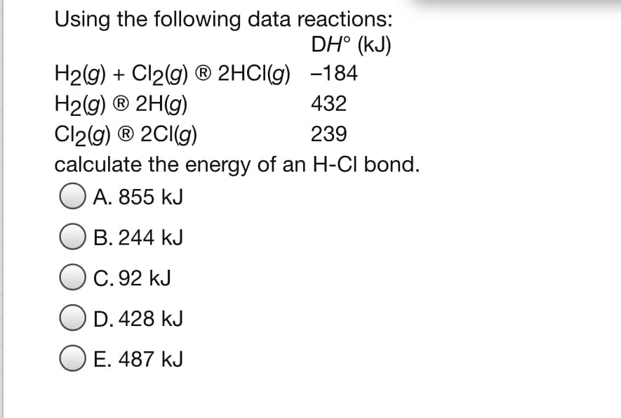 Using the following data reactions:
DH° (kJ)
H2(g) + Cl2(g) ® 2HCI(g) -184
H2g) ® 2H(g)
Cl2(g) ® 2CI(g)
calculate the energy of an H-CI bond.
O A. 855 kJ
432
239
B. 244 kJ
C. 92 kJ
D. 428 kJ
O E. 487 kJ
