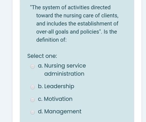 "The system of activities directed
toward the nursing care of clients,
and includes the establishment of
over-all goals and policies". Is the
definition of:
Select one:
O a. Nursing service
administration
b. Leadership
c. Motivation
O d. Management
