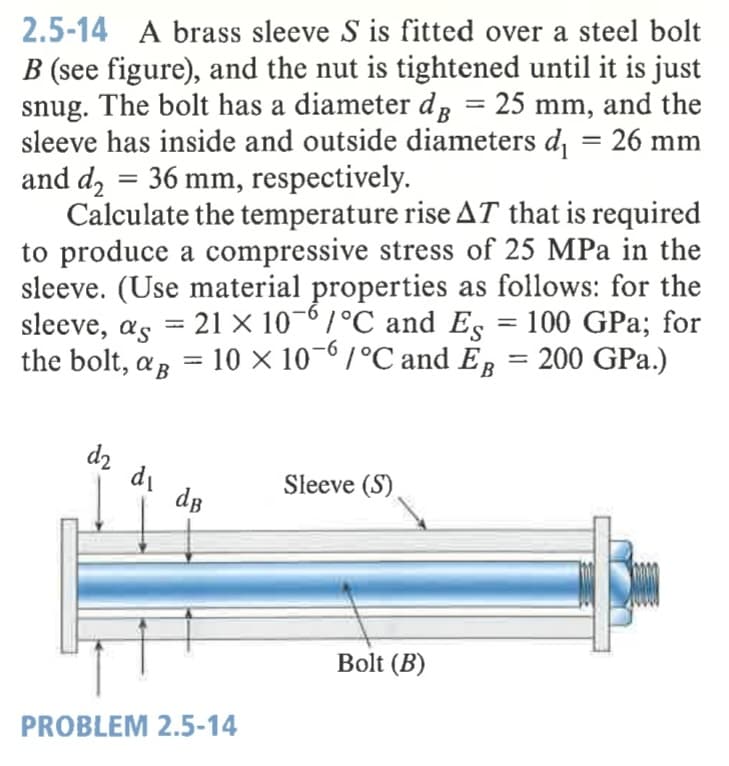 2.5-14 A brass sleeve S is fitted over a steel bolt
B (see figure), and the nut is tightened until it is just
snug. The bolt has a diameter d, = 25 mm, and the
sleeve has inside and outside diameters d = 26 mm
and dz = 36 mm, respectively.
Calculate the temperature rise AT that is required
to produce a compressive stress of 25 MPa in the
sleeve. (Use material properties as follows: for the
sleeve, as
the bolt, a, = 10 × 10¬0/°C and E, = 200 GPa.)
%3D
21 × 10-6/°C and Es = 100 GPa; for
%3|
dz di de
Sleeve (S)
Bolt (B)
PROBLEM 2.5-14
