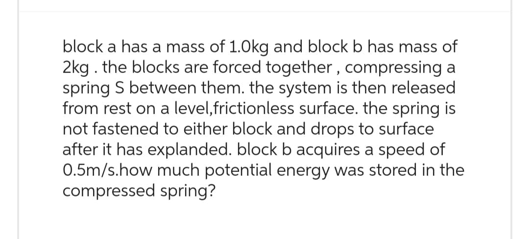 block a has a mass of 1.0kg and block b has mass of
2kg. the blocks are forced together, compressing a
spring S between them. the system is then released
from rest on a level,frictionless surface. the spring is
not fastened to either block and drops to surface
after it has explanded. block b acquires a speed of
0.5m/s.how much potential energy was stored in the
compressed spring?
