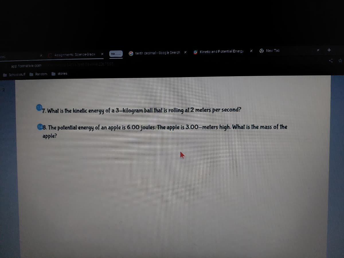 Assignments: Science-Grace
tenth decimal- Google Search
C Kinetic an d Potential En erg,
O Nev Tab
no.
app.formative.com
School stuff
O Random
stories
7. What is the kinetic energy of a 3-kilogram ball that is rolling at 2 meters per second?
8. The potential energy of an apple is 6.00 joules. The apple is 3.00-meters high. What is the mass of the
apple?
