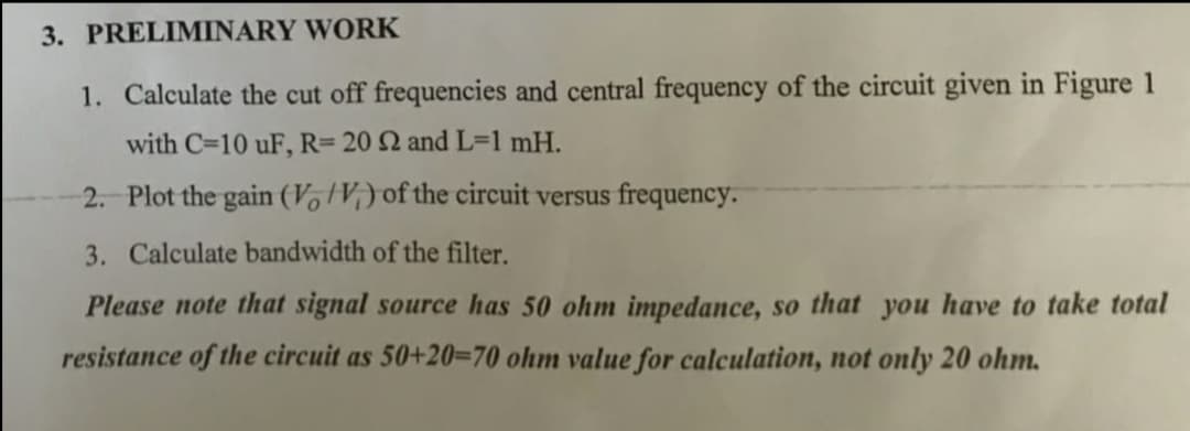 3. PRELIMINARY WORK
1. Calculate the cut off frequencies and central frequency of the circuit given in Figure 1
with C=10 uF, R= 20 2 and L=1 mH.
2. Plot the gain (VotV;) of the circuit versus frequency.
3. Calculate bandwidth of the filter.
Please note that signal source has 50 ohm impedance, so that you have to take total
resistance of the circuit as 50+20=70 ohm value for calculation, not only 20 ohm.
