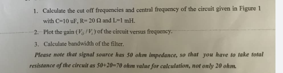 1. Calculate the cut off frequencies and central frequency of the circuit given in Figure 1
with C=10 uF, R= 20 Q and L=1 mH.
2. Plot the gain (V, V,) of the circuit versus frequency.
3. Calculate bandwidth of the filter.
Please note that signal source has 50 ohm impedance, so that you have to take total
resistance of the circuit as 50+20=70 ohm value for calculation, not only 20 ohm.
