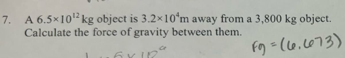 7. A 6.5×10¹2 kg object is 3.2×10 m away from a 3,800 kg object.
Calculate the force of gravity between them.
6X18
F9 = (6.673)
