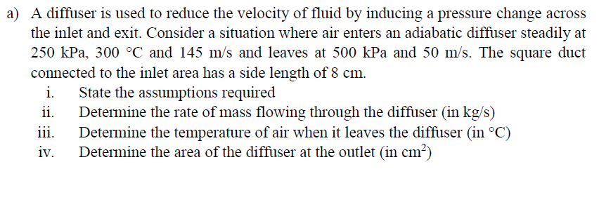 a) A diffuser is used to reduce the velocity of fluid by inducing a pressure change across
the inlet and exit. Consider a situation where air enters an adiabatic diffuser steadily at
250 kPa, 300 °C and 145 m/s and leaves at 500 kPa and 50 m/s. The square duct
connected to the inlet area has a side length of 8 cm.
i.
State the assumptions required
ii.
Determine the rate of mass flowing through the diffuser (in kg/s)
Determine the temperature of air when it leaves the diffuser (in °C)
Determine the area of the diffuser at the outlet (in cm²)
ii.
iv.
