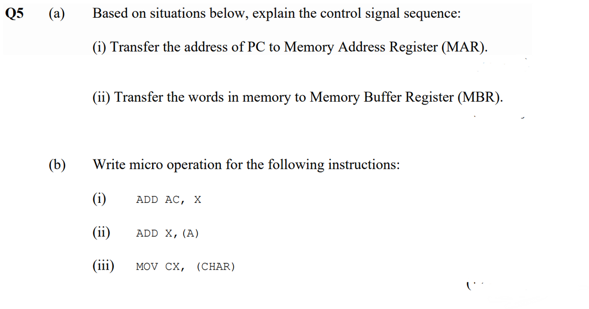 Q5
(a)
Based on situations below, explain the control signal sequence:
(i) Transfer the address of PC to Memory Address Register (MAR).
(ii) Transfer the words in memory to Memory Buffer Register (MBR).
(b)
Write micro operation for the following instructions:
(i)
ADD AC, х
(ii)
ADD X,(A)
(iii)
MOV CX,
(CHAR)
