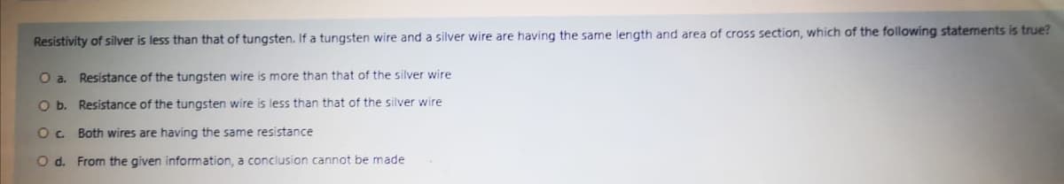 Resistivity of silver is less than that of tungsten. If a tungsten wire and a silver wire are having the same length and area of cross section, which of the following statements is true?
Oa.
Resistance of the tungsten wire is more than that of the silver wire
O b. Resistance of the tungsten wire is less than that of the silver wire
Oc Both wires are having the same resistance
O d. From the given information, a conclusion cannot be made

