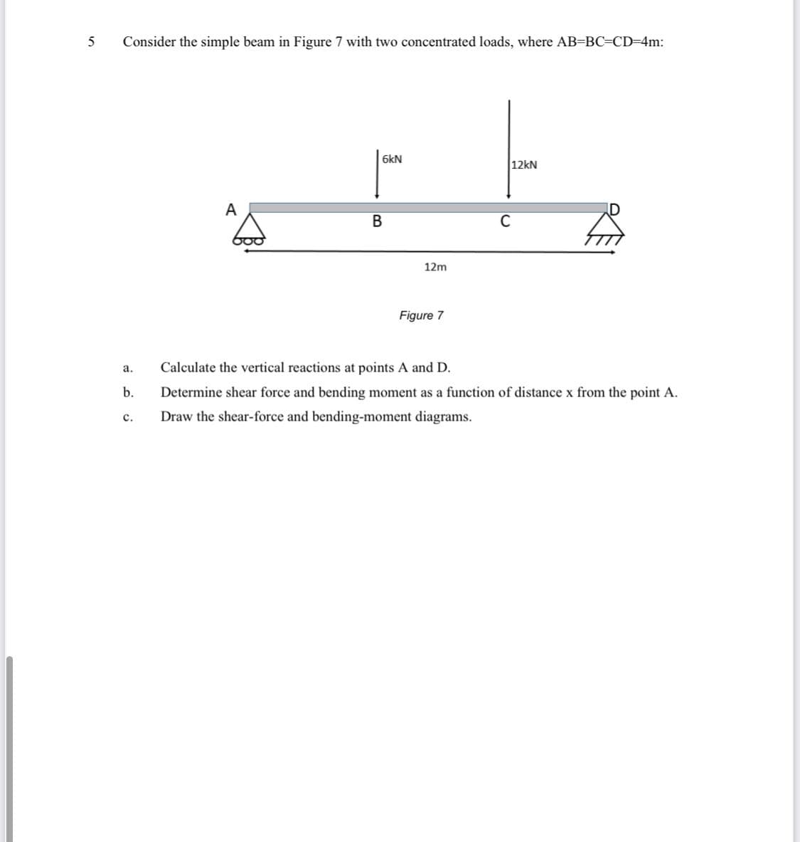 5
Consider the simple beam in Figure 7 with two concentrated loads, where AB=BC=CD=D4m:
6kN
12kN
A
В
C
12m
Figure 7
a.
Calculate the vertical reactions at points A and D.
b.
Determine shear force and bending moment as a function of distance x from the point A.
Draw the shear-force and bending-moment diagrams.
с.
