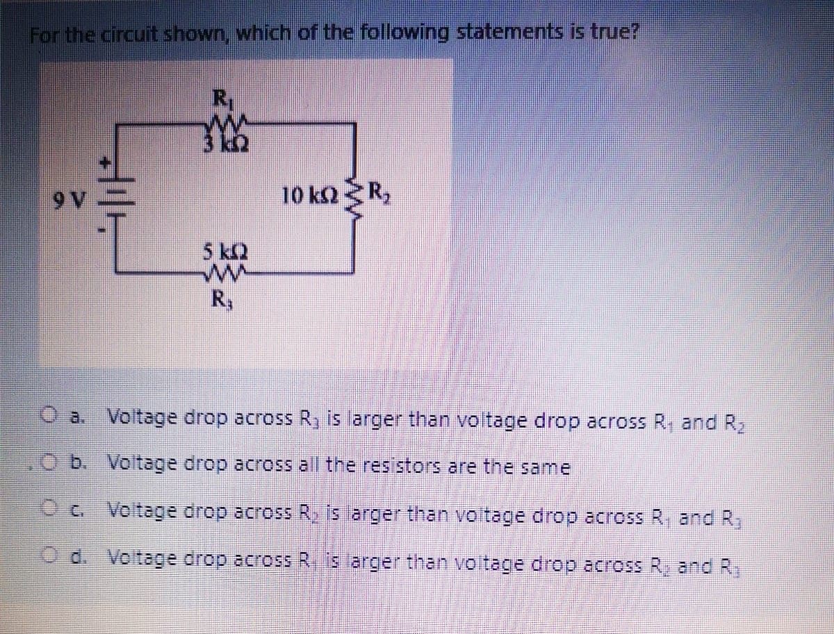 For the circuit shown, which of the following statements is true?
Ry
9V
10 k2 R,
5 k2
Ry
O a. Voltage drop across R, is arger than voltage drop across R, and R,
O b. Voltage drop across all the resistors are the same
Oc Voltage drop across R, is arger than voitage drop across R, and R,
O d. Voltage drop across R, is arger than voitage drop across R, and R,

