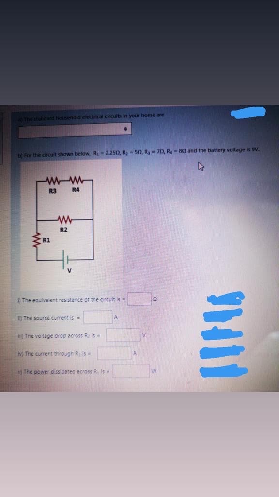O The standiard household electrical circuits in your home are
b) For the circuit shown below, R,-2.250, Ry - 50, Ry = 70, R- 80 and the battery voltage is 9V.
R3
R4
R2
R1
) The equivalent resistance of the circuit is =
) The source current is=
D The voltage drop across R. is=
M The current through R is=
A
v The power dissipated across R Is=
w
