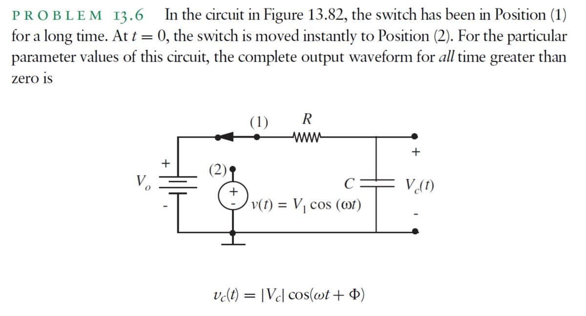 PROBLEM 13.6 In the circuit in Figure 13.82, the switch has been in Position (1)
for a long time. At t = 0, the switch is moved instantly to Position (2). For the particular
parameter values of this circuit, the complete output waveform for all time greater than
zero is
(1)
R
wwww
+
+
C
V (t)
v(t) = V₁ cos (ot)
vc(t) = |Vcl cos(wt + $)
(2)
+