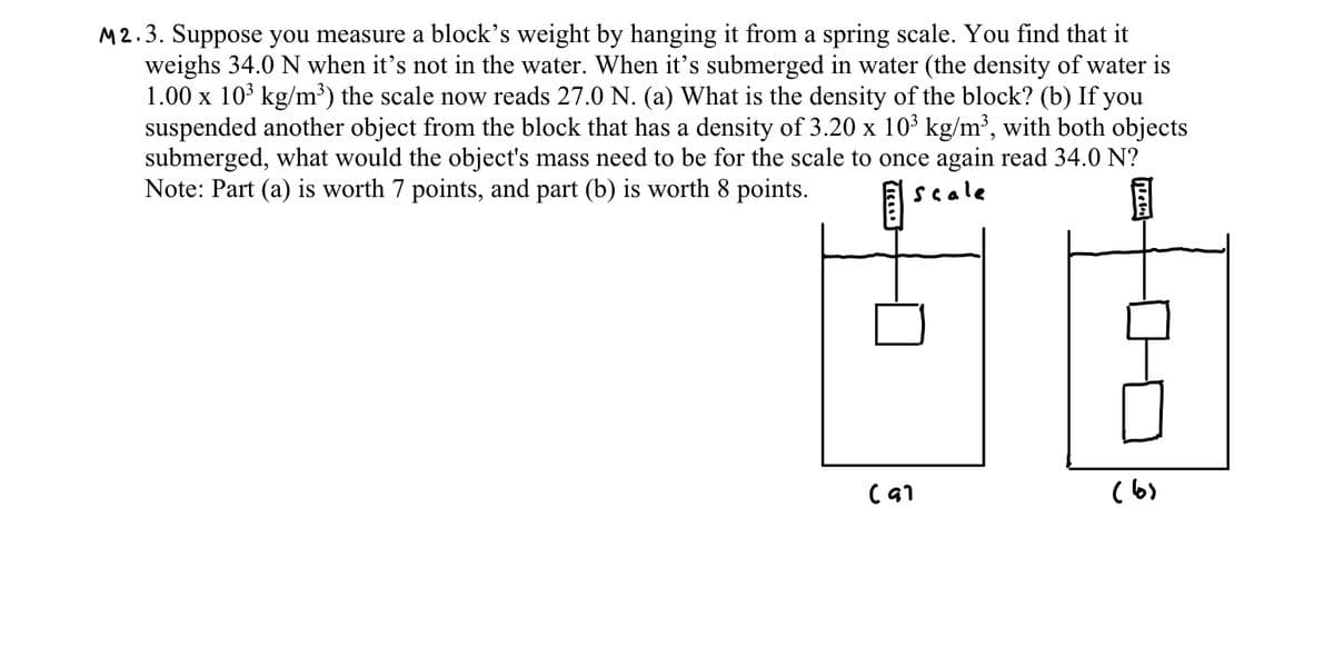 M2.3. Suppose you measure a block's weight by hanging it from a spring scale. You find that it
weighs 34.0 N when it's not in the water. When it's submerged in water (the density of water is
1.00 x 10 kg/m³) the scale now reads 27.0 N. (a) What is the density of the block? (b) If you
suspended another object from the block that has a density of 3.20 x 103 kg/m³, with both objects
submerged, what would the object's mass need to be for the scale to once again read 34.0 N?
Note: Part (a) is worth 7 points, and part (b) is worth 8 points.
scale
(6)
