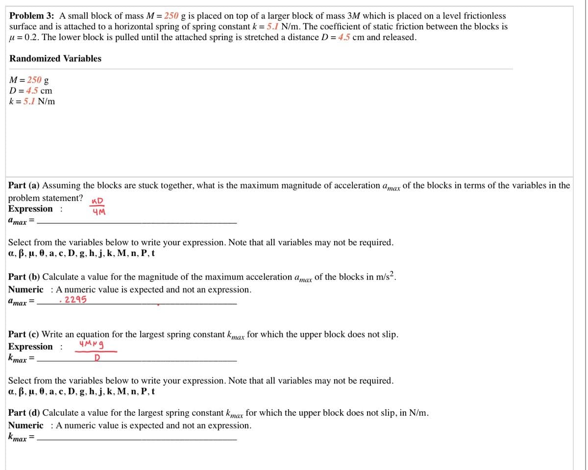 Problem 3: A small block of mass M = 250 g is placed on top of a larger block of mass 3M which is placed on a level frictionless
surface and is attached to a horizontal spring of spring constant k = 5.1 N/m. The coefficient of static friction between the blocks is
u = 0.2. The lower block is pulled until the attached spring is stretched a distance D = 4.5 cm and released.
Randomized Variables
M = 250 g
D = 4.5 cm
k = 5.1 N/m
Part (a) Assuming the blocks are stuck together, what is the maximum magnitude of acceleration amar of the blocks in terms of the variables in the
problem statement?
Expression :
KD
4M
атах —
Select from the variables below to write your expression. Note that all variables may not be required.
а, В, и, ө, а, с, D, g, h, j, k, M, п, Р, t
Part (b) Calculate a value for the magnitude of the maximum acceleration amar of the blocks in m/s2.
Numeric : A numeric value is expected and not an expression.
Umax =
2295
Part (c) Write an equation for the largest spring constant kmar for which the upper block does not slip.
Expression :
kmax
Select from the variables below to write your expression. Note that all variables may not be required.
а, В, и, ө, а, с, D,
g, h, j, k, M, n, P, t
Part (d) Calculate a value for the largest spring constant kmax for which the upper block does not slip, in N/m.
Numeric : A numeric value is expected and not an expression.
kmax
тах
