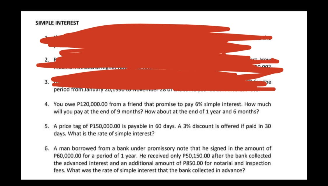 SIMPLE INTEREST
2. R
t Hov
002
3.
he
period from January zu,SU tO NOvemoer zo Or
4. You owe P120,000.00 from a friend that promise to pay 6% simple interest. How much
will you pay at the end of 9 months? How about at the end of 1 year and 6 months?
5. A price tag of P150,000.00 is payable in 60 days. A 3% discount is offered if paid in 30
days. What is the rate of simple interest?
6. A man borrowed from a bank under promissory note that he signed in the amount of
P60,000.00 for a period of 1 year. He received only P50,150.00 after the bank collected
the advanced interest and an additional amount of P850.00 for notarial and inspection
fees. What was the rate of simple interest that the bank collected in advance?
