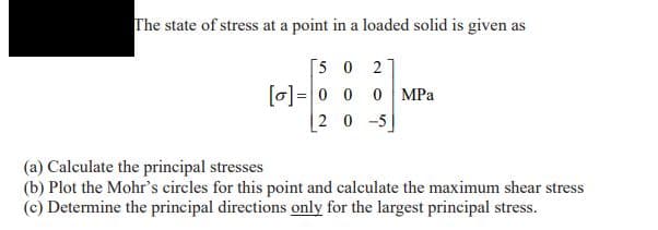 The state of stress at a point in a loaded solid is given as
[5 0 2
[0]=|0 0 0 MPa
20 -5
(a) Calculate the principal stresses
(b) Plot the Mohr's circles for this point and calculate the maximum shear stress
(c) Determine the principal directions only for the largest principal stress.
