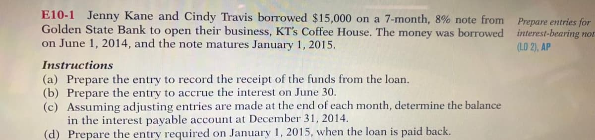 E10-1 Jenny Kane and Cindy Travis borrowed $15,000 on a 7-month, 8% note from
Golden State Bank to open their business, KT's Coffee House. The money was borrowed interest-bearing not-
on June 1, 2014, and the note matures January 1, 2015.
Prepare entries for
(LO 2), AP
Instructions
(a) Prepare the entry to record the receipt of the funds from the loan.
(b) Prepare the entry to accrue the interest on June 30.
(c) Assuming adjusting entries are made at the end of each month, determine the balance
in the interest payable account at December 31, 2014.
(d) Prepare the entry required on January 1, 2015, when the loan is paid back.
