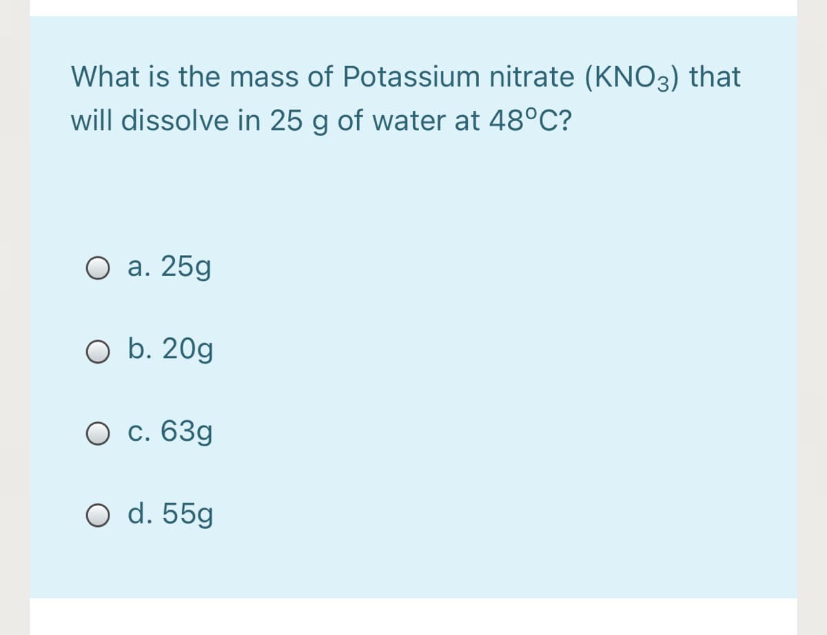 What is the mass of Potassium nitrate (KNO3) that
will dissolve in 25 g of water at 48°C?
O a. 25g
O b. 20g
O c. 63g
O d. 55g
