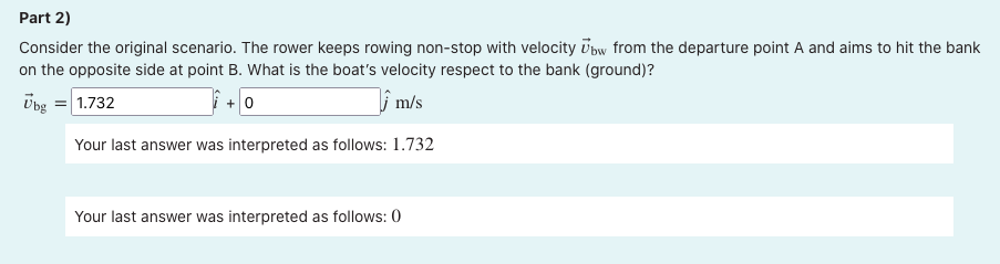 Part 2)
Consider the original scenario. The rower keeps rowing non-stop with velocity Ūbw from the departure point A and aims to hit the bank
on the opposite side at point B. What is the boat's velocity respect to the bank (ground)?
Übg = 1.732
+ 0
i m/s
Your last answer was interpreted as follows: 1.732
Your last answer was interpreted as follows: 0
