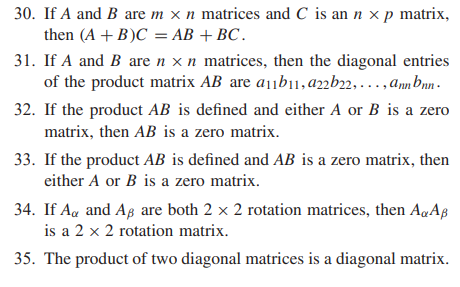 30. If A and B are m x n matrices and C is an n x p matrix,
then (A + B)C = AB +BC.
31. If A and B are n x n matrices, then the diagonal entries
of the product matrix AB are a1¡b1,a22b22, . . . , anmbnn -
32. If the product AB is defined and either A or B is a zero
matrix, then AB is a zero matrix.
33. If the product AB is defined and AB is a zero matrix, then
either A or B is a zero matrix.
34. If Aa and Ag are both 2 x 2 rotation matrices, then AqAß
is a 2 x 2 rotation matrix.
35. The product of two diagonal matrices is a diagonal matrix.
