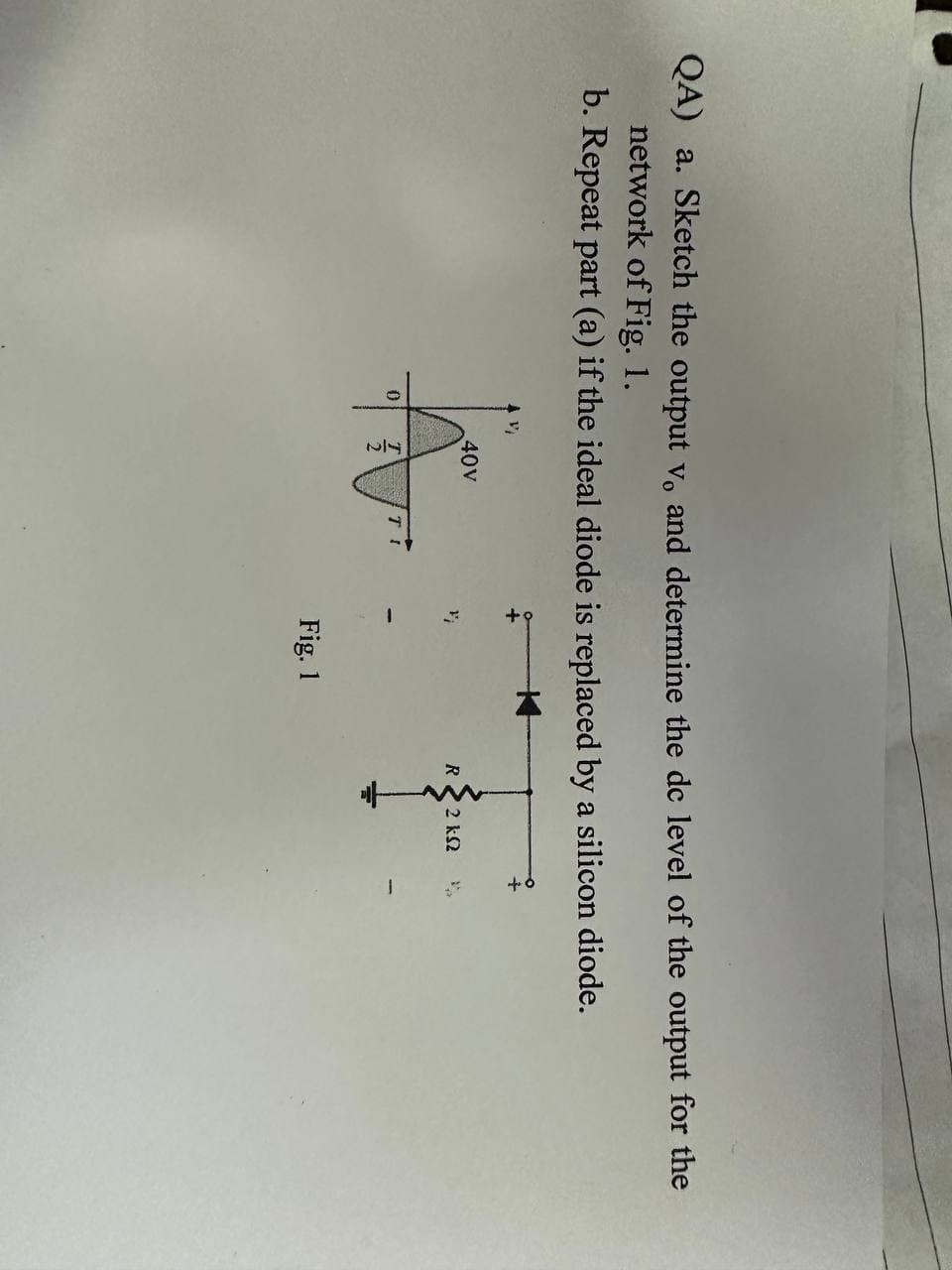 QA) a. Sketch the output v. and determine the dc level of the output for the
network of Fig. 1.
b. Repeat part (a) if the ideal diode is replaced by a silicon diode.
0
40V
Fig. 1
R
2 ks2