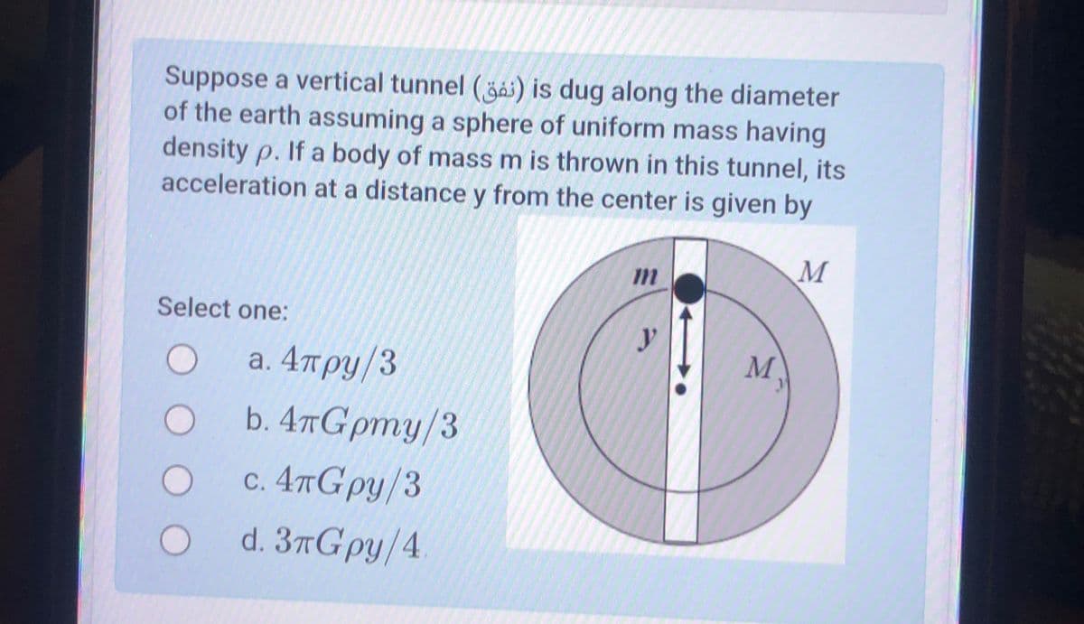 Suppose a vertical tunnel () is dug along the diameter
of the earth assuming a sphere of uniform mass having
density p. If a body of mass m is thrown in this tunnel, its
acceleration at a distance y from the center is given by
Select one:
O
a. 4πрy/3
O
b. 4πGpmy/3
O
c. 4πGpy/3
O d. 3πGpy/4.
m
y
M
M