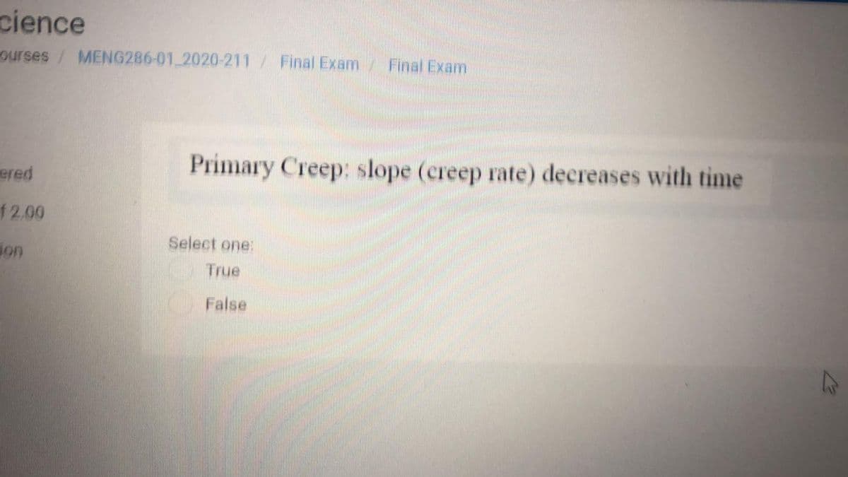 cience
ourses / MENG286-01 2020-211 / Final Exam
Final Exam
Primary Creep: slope (creep rate) decreases with time
ered
f2.00
Select one:
jon
True
False
