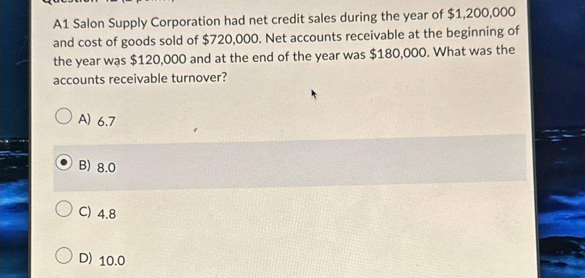 A1 Salon Supply Corporation had net credit sales during the year of $1,200,000
and cost of goods sold of $720,000. Net accounts receivable at the beginning of
the year was $120,000 and at the end of the year was $180,000. What was the
accounts receivable turnover?
A) 6.7
B) 8.0
C) 4.8
D) 10.0
