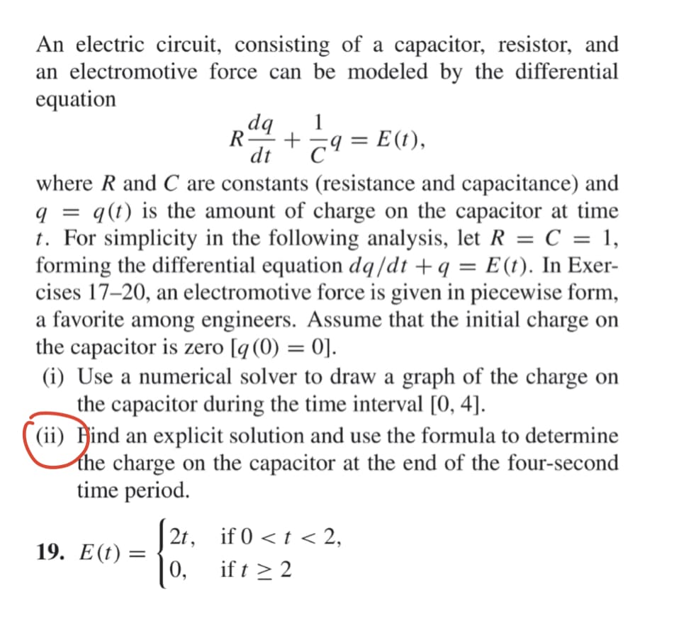 An electric circuit, consisting of a capacitor, resistor, and
an electromotive force can be modeled by the differential
equation
bp
R-
1
T9 = E(t),
%3|
dt
where R and C are constants (resistance and capacitance) and
q(t) is the amount of charge on the capacitor at time
t. For simplicity in the following analysis, let R = C = 1,
forming the differential equation dq/dt +q = E(t). In Exer-
cises 17–20, an electromotive force is given in piecewise form,
a favorite among engineers. Assume that the initial charge on
the capacitor is zero [q(0) = 0].
(i) Use a numerical solver to draw a graph of the charge on
the capacitor during the time interval [0, 4].
(ii) Hind an explicit solution and use the formula to determine
the charge on the capacitor at the end of the four-second
time period.
||
2t, if 0 < t < 2,
19. Е(().
| 0,
if t > 2
