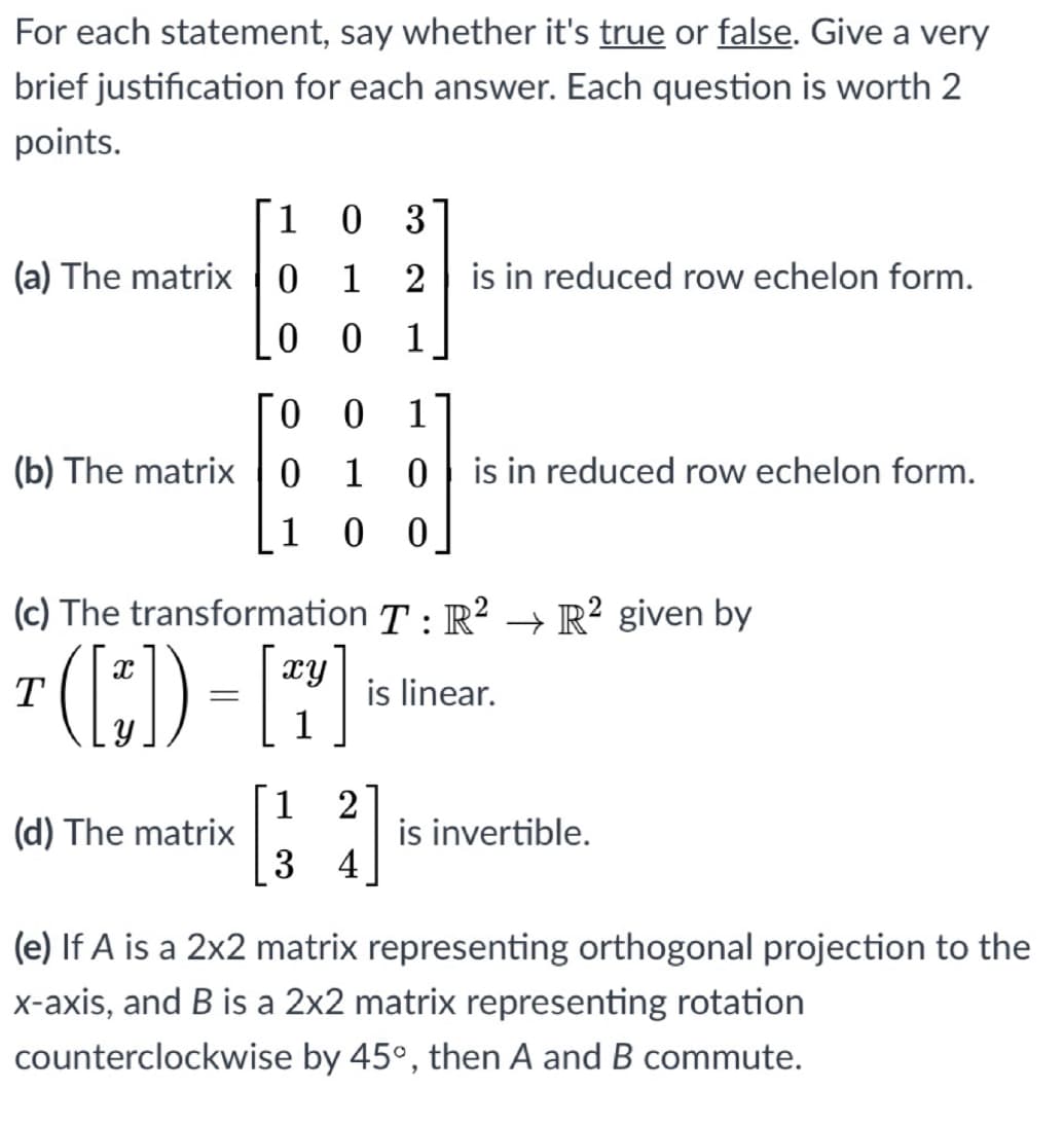 For each statement, say whether it's true or false. Give a very
brief justification for each answer. Each question is worth 2
points.
1
3
(a) The matrix 0 1
2 is in reduced row echelon form.
1
0
1
(b) The matrix | 0
1
0| is in reduced row echelon form.
1 0 0
(c) The transformation T : R² → R² given by
xy
is linear.
1
T
1
(d) The matrix
2
is invertible.
[3 4
(e) If A is a 2x2 matrix representing orthogonal projection to the
x-axis, and B is a 2x2 matrix representing rotation
counterclockwise by 45°, then A and B commute.
