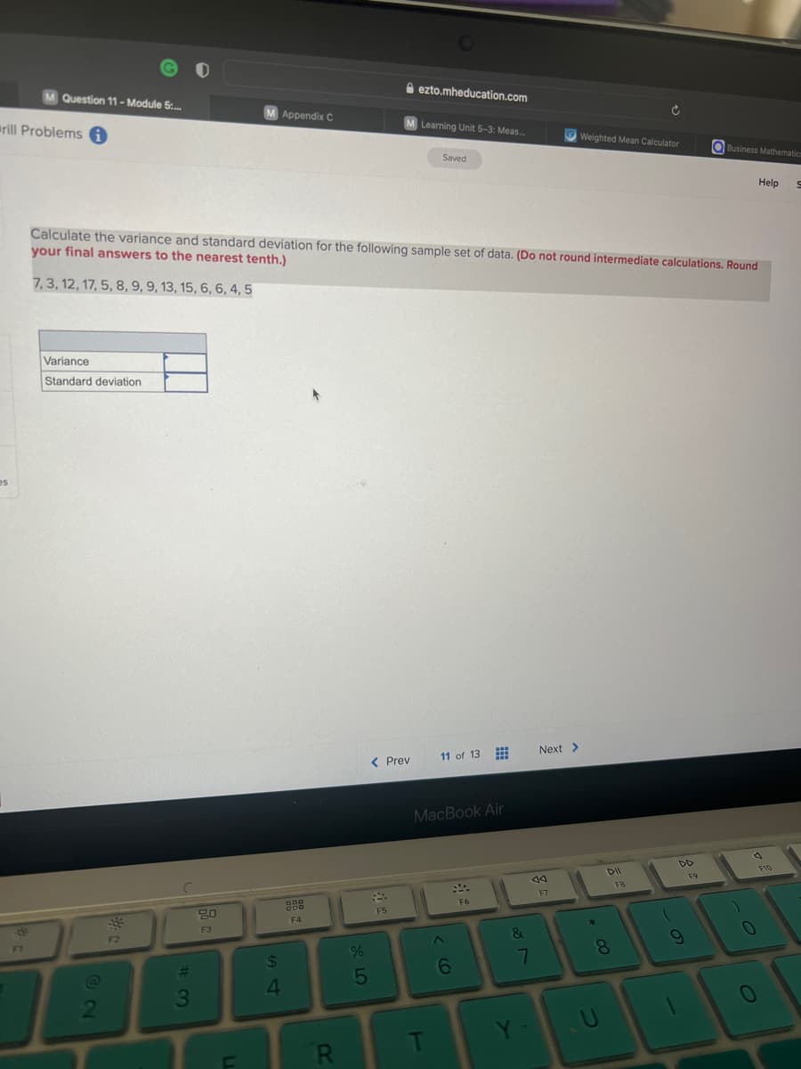 rill Problems i
es
Question 11-Module 5:...
F1
Variance
Standard deviation
2
F2
#3
M Appendix C
80
F3
54
Calculate the variance and standard deviation for the following sample set of data. (Do not round intermediate calculations. Round
your final answers to the nearest tenth.)
7, 3, 12, 17, 5, 8, 9, 9, 13, 15, 6, 6, 4, 5
F4
R
%
978
5
ezto.mheducation.com
M Learning Unit 5-3: Meas...
< Prev
F5
Saved
T
11 of 13
MacBook Air
6
www
www
H
F6
&
7
Y-
Next >
14
F7
Weighted Mean Calculator
00*
DII
Ć
8
FB
DD
9
Business Mathematics
F9
Help S
1
0
0
F10