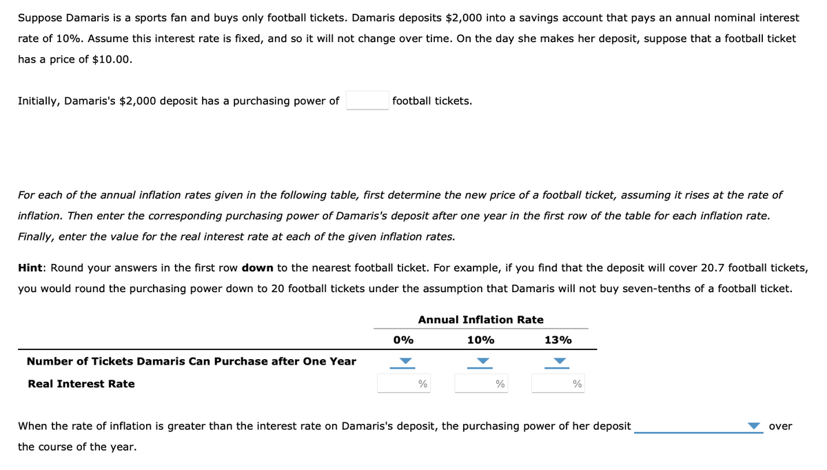 Suppose Damaris is a sports fan and buys only football tickets. Damaris deposits $2,000 into a savings account that pays an annual nominal interest
rate of 10%. Assume this interest rate is fixed, and so it will not change over time. On the day she makes her deposit, suppose that a football ticket
has a price of $10.00.
Initially, Damaris's $2,000 deposit has a purchasing power of
football tickets.
For each of the annual inflation rates given in the following table, first determine the new price of a football ticket, assuming it rises at the rate of
inflation. Then enter the corresponding purchasing power of Damaris's deposit after one year in the first row of the table for each inflation rate.
Finally, enter the value for the real interest rate at each of the given inflation rates.
Hint: Round your answers in the first row down to the nearest football ticket. For example, if you find that the deposit cover 20.7 football tickets,
you would round the purchasing power down to 20 football tickets under the assumption that Damaris will not buy seven-tenths of a football ticket.
Number of Tickets Damaris Can Purchase after One Year
Real Interest Rate
0%
Annual Inflation Rate
10%
%
%
13%
%
When the rate of inflation is greater than the interest rate on Damaris's deposit, the purchasing power of her deposit
the course of the year.
over