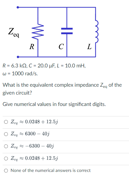 Zea
M
R
HH
eq
C
R = 6.3 kQ, C = 20.0 µF, L = 10.0 mH,
w = 1000 rad/s.
L
What is the equivalent complex impedance Zeq of the
given circuit?
Give numerical values in four significant digits.
O Zey≈ 0.0248 + 12.5j
Zeq 6300 - 40j
Zeg-6300-40j
O Zeq≈ 0.0248 + 12.5j
ey
O None of the numerical answers is correct
