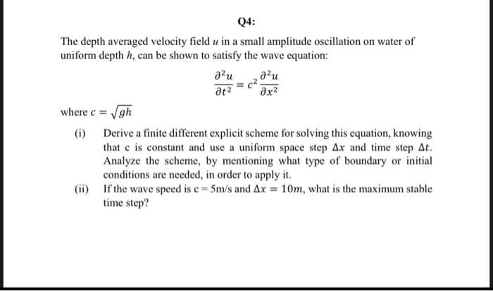 Q4:
The depth averaged velocity field u in a small amplitude oscillation on water of
uniform depth h, can be shown to satisfy the wave equation:
where c = √gh
(i)
อน
ət²
a²u
əx²
c².
Derive a finite different explicit scheme for solving this equation, knowing
that c is constant and use a uniform space step Ax and time step At.
Analyze the scheme, by mentioning what type of boundary or initial
conditions are needed, in order to apply it.
(ii)
If the wave speed is c= 5m/s and Ax= 10m, what is the maximum stable
time step?