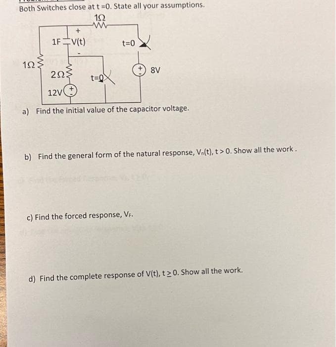 Both Switches close at t =0. State all your assumptions.
152
www
1025
+
1F V(t)
t=0
t=0
2ΩΣ
12V(+
a) Find the initial value of the capacitor voltage.
+ 8V
b) Find the general form of the natural response, Vn(t), t > 0. Show all the work.
c) Find the forced response, VF.
d) Find the complete response of V(t), t≥ 0. Show all the work.