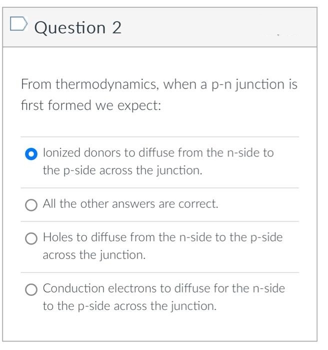 Question 2
From thermodynamics, when a p-n junction is
first formed we expect:
lonized donors to diffuse from the n-side to
the p-side across the junction.
All the other answers are correct.
Holes to diffuse from the n-side to the p-side
across the junction.
O Conduction electrons to diffuse for the n-side
to the p-side across the junction.