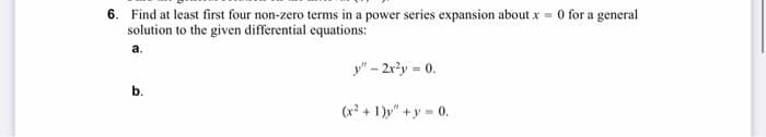 6. Find at least first four non-zero terms in a power series expansion about x = 0 for a general
solution to the given differential equations:
a.
b.
y"-2x²y = 0.
(x²+1)y"+y=0.