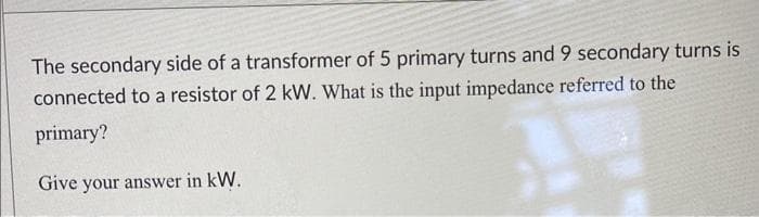 The secondary side of a transformer of 5 primary turns and 9 secondary turns is
connected to a resistor of 2 kW. What is the input impedance referred to the
primary?
Give your answer in kW.