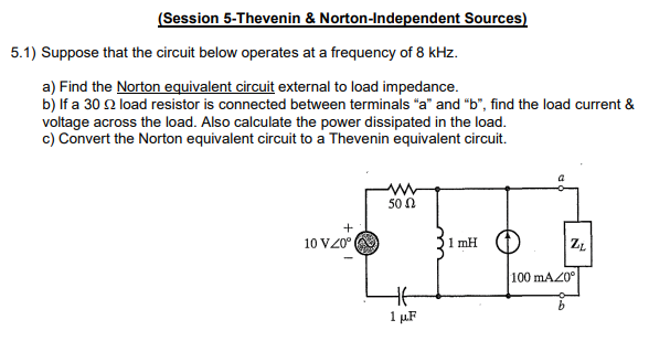 (Session 5-Thevenin & Norton-Independent Sources)
5.1) Suppose that the circuit below operates at a frequency of 8 kHz.
a) Find the Norton equivalent circuit external to load impedance.
b) If a 30 2 load resistor is connected between terminals "a" and "b", find the load current &
voltage across the load. Also calculate the power dissipated in the load.
c) Convert the Norton equivalent circuit to a Thevenin equivalent circuit.
+
10 VZ0⁰
www
50 Ω
HE
1 μF
1 mH
ZL
100 mA20°