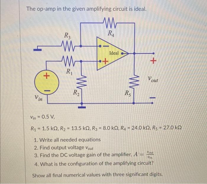 The op-amp in the given amplifying circuit is ideal.
W
R3
W
1,16
+
Vin
W
R₁
ww
R₂
•+
RA
Ideal
R5
+
Vout
Vin = 0.5 V,
R1 = 1.5 kΩ, R2 = 13.5 kΩ, R3 = 8.0 kΩ, R4 = 24.0 ΚΩ, Rs = 27.0 ΚΩ
1. Write all needed equations
2. Find output voltage Vout
3. Find the DC voltage gain of the amplifier, A=
Moud
Vin
4. What is the configuration of the amplifying circuit?
Show all final numerical values with three significant digits.