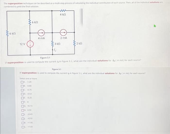 The superposition technique can be described as a multi-step process of calculating the individual contribution of each source. Then, all of the individual solutions are
combined to yield the final solution.
6 kn
12 V
ww
6 kn
Select one or more:
DA-120
B. 0.80
C -0.75
D. 0.53
0.25
4 mA
FO
G +0.13
H. 0.50
+0.65
+0.92
1.00
+1.60
4 k
3 kn
10
Figure 3.1
If superposition is used to compute the current , in Figure 3.1, what are the individual solutions for Io (in mA) for each source?
2 mA
Figure 3.1
If superposition is used to compute the current in Figure 3.1, what are the individual solutions for Io (in mA) for each source?
2 km2
