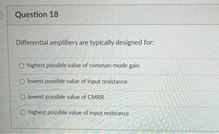 3
Question 18
Differential amplifiers are typically designed for:
O highest possible value of common-mode gain
O lowest possible value of input resistance
O lowest possible value of CMRR
O highest possible value of input resistance