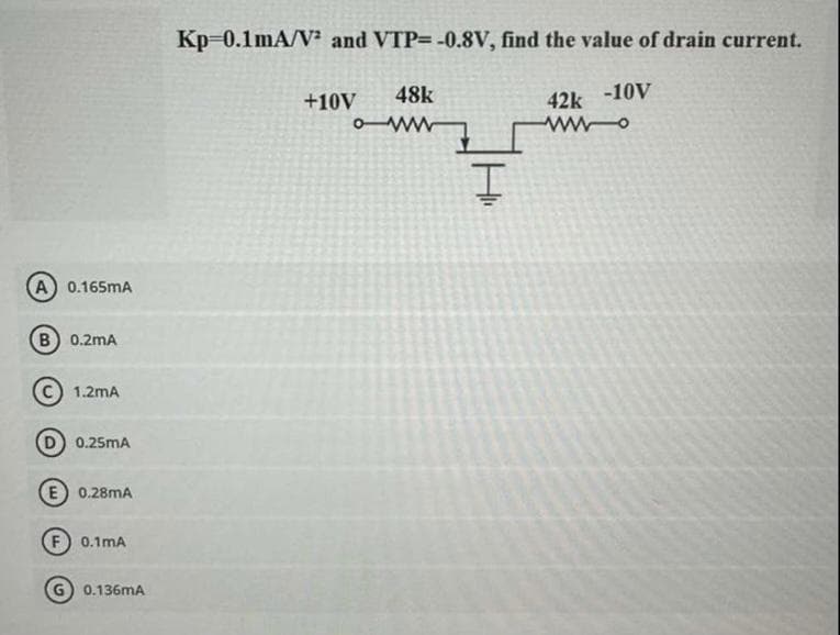 (A) 0.165mA
(B) 0.2mA
1.2mA
D) 0.25mA
(E) 0.28MA
0.1mA
0.136mA
Kp=0.1mA/V² and VTP= -0.8V, find the value of drain current.
42k -10V
48k
owwww
+10V
I