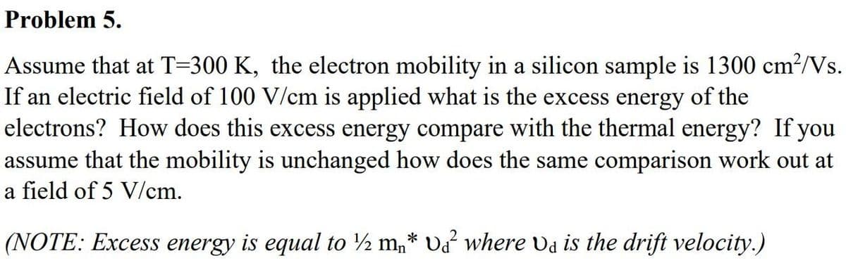 Problem 5.
Assume that at T=300 K, the electron mobility in a silicon sample is 1300 cm²/Vs.
If an electric field of 100 V/cm is applied what is the excess energy of the
electrons? How does this excess energy compare with the thermal energy? If you
assume that the mobility is unchanged how does the same comparison work out at
a field of 5 V/cm.
(NOTE: Excess energy is equal to ½ m₂* v² where Va is the drift velocity.)