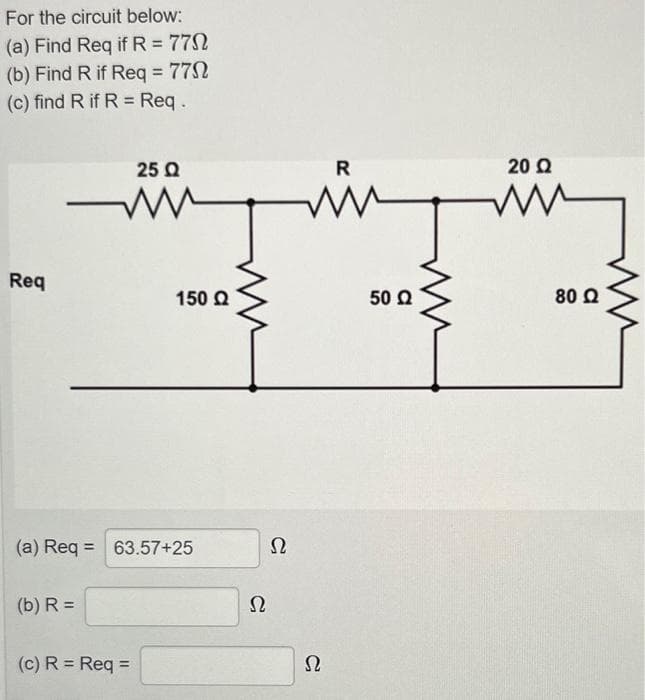 For the circuit below:
(a) Find Req if R = 77Ω
(b) Find R if Req = 77Ω
(c) find R if R = Req .
Req
25 Ω
ww
(b) R =
(a) Req = 63.57+25
150 Ω
(c) R = Req =
Ω
Ω
R
ww
Ω
50 Ω
Μ
20 Ω
80 Ω