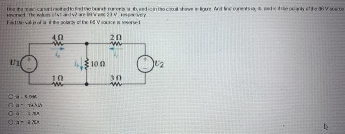 Use the mesh current method to find the branch currents ia, ib, and ic in the circuit shown in figure. And find currents ia, ib, and ic if the polarity of the 66 V source.
reversed. The values of v1 and v2 are 66 V and 23 V, respectively.
Find the value of is if the polarity of the 66 V source is reversed
5
U1
Ⓒia 9.06A
Oia= -19.76A
76A
a 9.76A
102
www
it 100
20
www
302
www
10:2