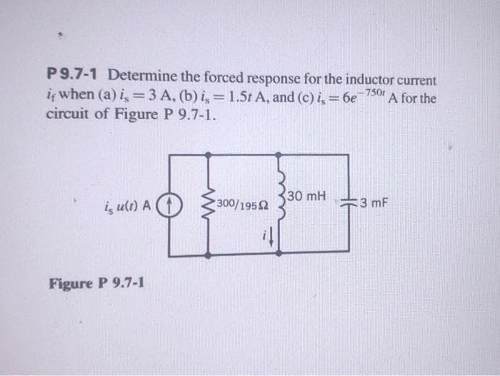 P 9.7-1 Determine the forced response for the inductor current
it when (a) is = 3 A, (b) is = 1.5t A, and (c) is = 6e-7501 A for the
circuit of Figure P 9.7-1.
is u(1) A
Figure P 9.7-1
300/1952
30 mH
3 mF