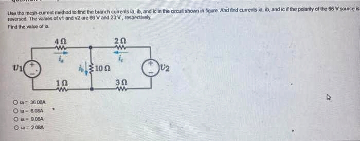 Use the mesh-current method to find the branch currents ia, ib, and ic in the circuit shown in figure. And find currents ia, ib, and ic if the polarity of the 68 V source is
reversed. The values of v1 and v2 are 68 V and 23 V, respectively.
Find the value of a
U1
ka= 36.00A
Oùa = 6.08A
Oia=908A
Oia=2.08A
40
w
i
10
ww
ή ξ10 Ω
202
www
30
w